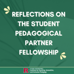 A green graphic with cream-colored text that reads "Reflections on the Student Pedagogical Partner Fellowship," with the Rutgers Institute for Teaching, Innovation, and Inclusive Pedagogy logo at the bottom.