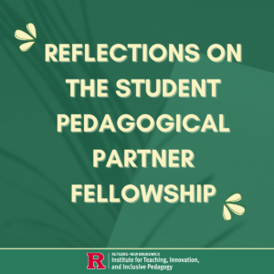 A green graphic with cream-colored text that reads "Reflections on the Student Pedagogical Partner Fellowship," with the Rutgers Institute for Teaching, Innovation, and Inclusive Pedagogy logo at the bottom.