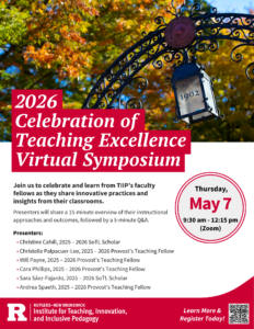 Flyer reads "2026 Celebration of Teaching Excellence Virtual Symposium. Join us to celebrate and learn from TIIP's faculty fellows as they share innovative practices and insights from their classrooms. Presenters will share a 15-minute overview of their instructional approaches and outcomes, followed by a 5-minute Q&A. Thursday, May 7, 9:30am-12:15pm (Zoom). Presenters: Christine Cahill (2025-2026 SoTL Scholar), Christelle Palpacuer-Lee (2025-2026 Provost's Teaching Fellow), Will Payne (2025-2026 Provost's Teaching Fellow), Cara Phillips (2025-2026 Provost's Teaching Fellow), Sara Saez-Fajardo (2025-2026 SoTL Scholar), Andrea Spaeth (2025-2026 Provost's Teaching Fellow)." A logo at the bottom reads "Rutgers New Brunswick Institute for Teaching, Innovation, and Inclusive Pedagogy." A QR code in the bottom corner is placed next to text that reads, "Learn More & Register Today!".