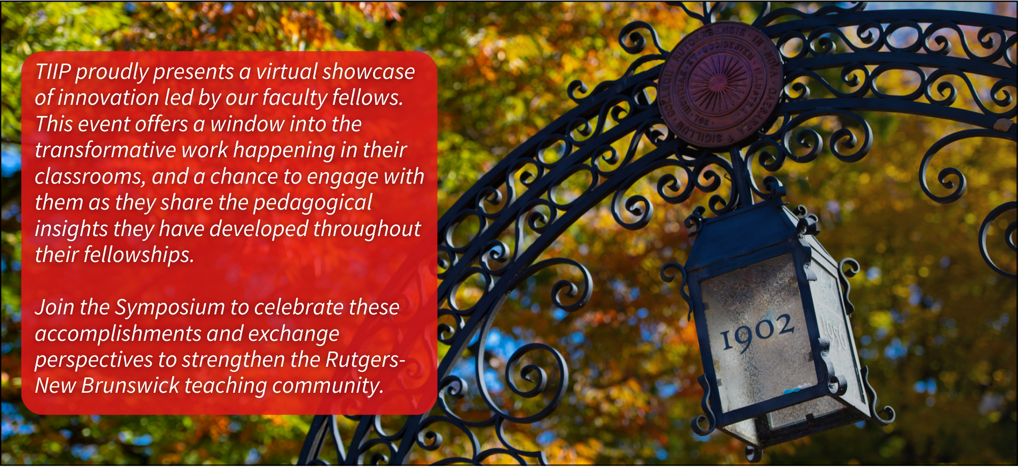 This image shows the top of the College Ave Queens Gateway, against foliage. A red box contains the following text: "TIIP proudly presents a virtual showcase of innovation led by our faculty Fellows. This event offers a window into the transformative work happening in their classrooms, and a chance to engage with them as they share the pedagogical insights they have developed throughout their Fellowship. Join the Symposium to celebrate these accomplishments and exchange perspectives to strengthen the Rutgers-New Brunswick teaching community". A logo at the bottom for Rutgers-New Brunswick Institute for Teaching, Innovation, and Inclusive Pedagogy.