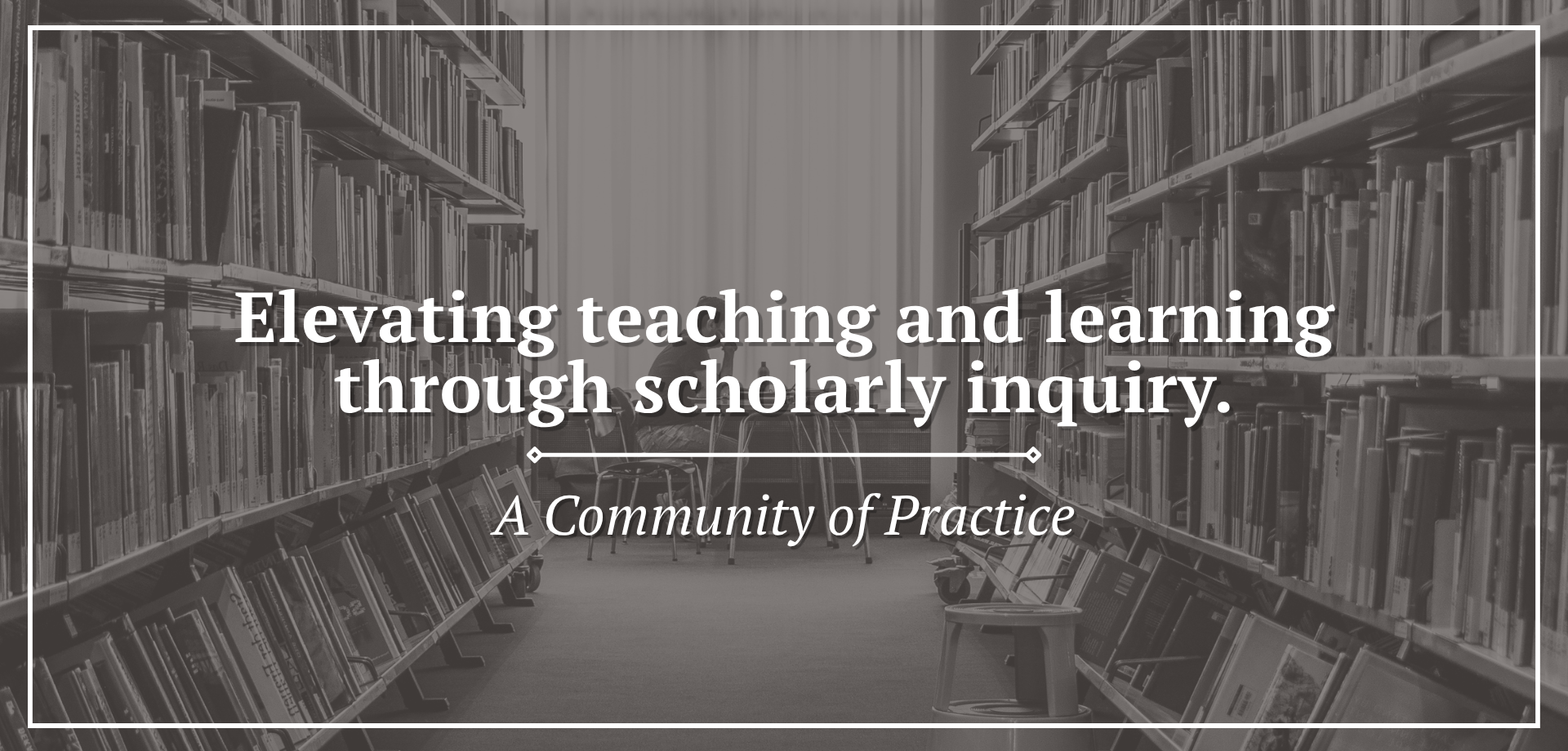 Gray‑tinted photo of a library interior with rows of bookshelves on both sides and chairs in the center. White text on the image states elevating teaching and learning through scholarly inquiry, with a subtitle indicating it is a community of practice.